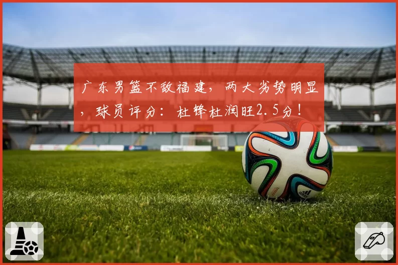 广东男篮不敌福建，两大劣势明显，球员评分：杜锋杜润旺2.5分！