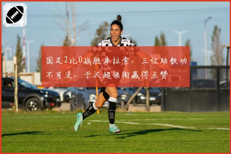 国足2比0战胜库拉索,三位助教功不可没,于汉超领衔赢得点赞