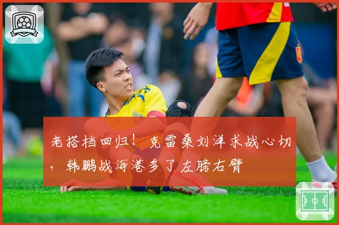老搭档回归！克雷桑刘洋求战心切，韩鹏战海港多了左膀右臂