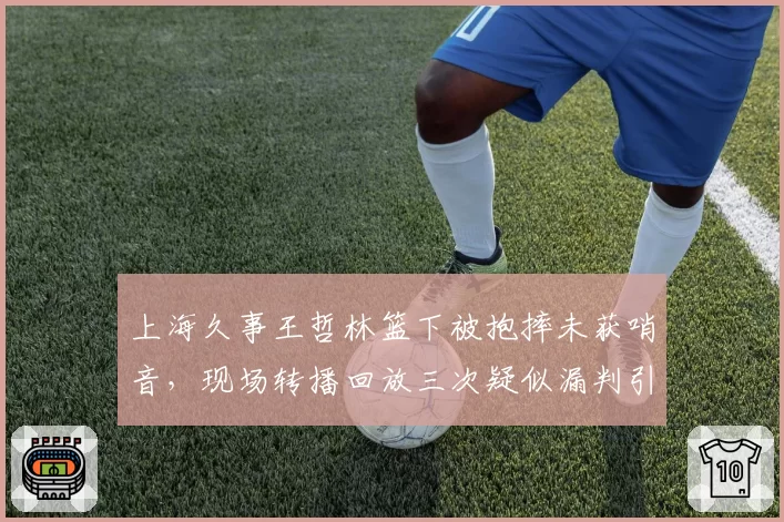 上海久事王哲林篮下被抱摔未获哨音,现场转播回放三次疑似漏判引众怒