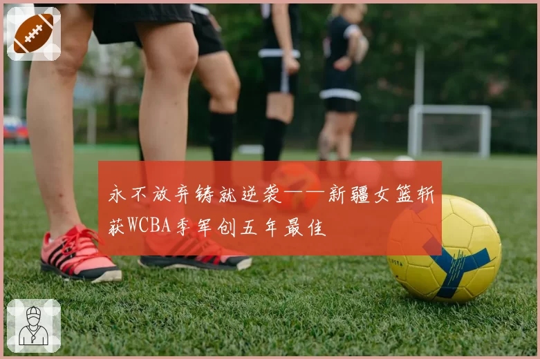 永不放弃铸就逆袭——新疆女篮斩获WCBA季军创五年最佳