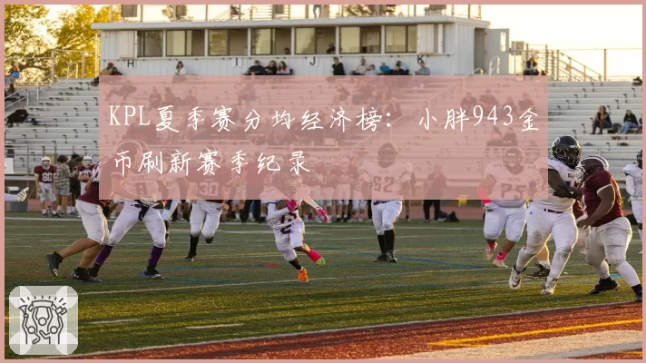 KPL夏季赛分均经济榜:小胖943金币刷新赛季纪录