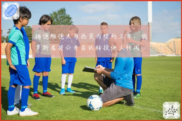 梅德维德夫与西莫内续约三年,俄罗斯名将公开否认转投他人传闻