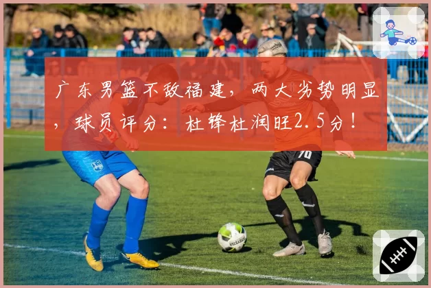 广东男篮不敌福建，两大劣势明显，球员评分：杜锋杜润旺2.5分！